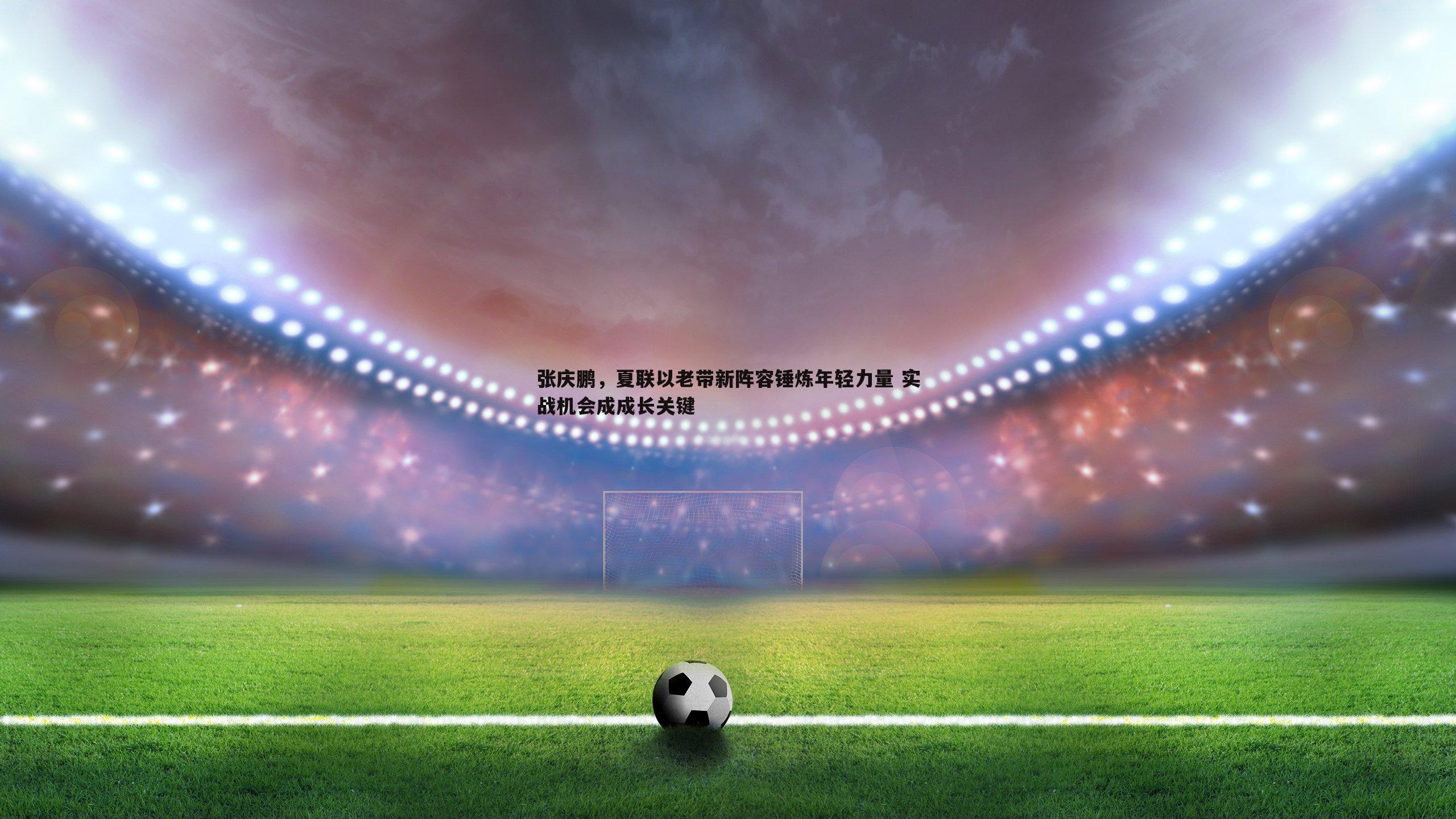 张庆鹏,夏联以老带新阵容锤炼年轻力量 实战机会成成长关键